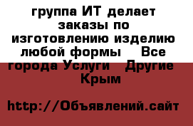 группа ИТ делает заказы по изготовлению изделию любой формы  - Все города Услуги » Другие   . Крым